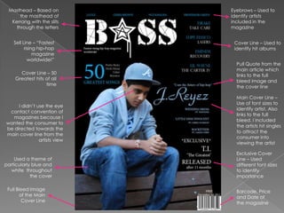 Masthead – Based on          Eyebrows – Used to
      the masthead of         identify artists
  Kerrang with the slits      included in the
    through the letters       magazine


    Sell Line – “Fastest       Cover Line – Used to
          rising hip-hop       identify hit albums
               magazine
            worldwide!”
                                Pull Quote from the
                                main article which
      Cover Line – 50
                                links to the full
    Greatest hits of all
                                bleed image and
                  time
                                the cover line

                                Main Cover Line –
                                Use of font sizes to
     I didn‟t use the eye
                                identify artist. Also
 contact convention of
                                links to the full
  magazines because I
                                bleed. I included
wanted the consumer to
                                the artists hit singles
be directed towards the
                                to attract the
main cover line from the
                                consumer into
               artists view
                                viewing the artist

                                Exclusive Cover
    Used a theme of             Line – Used
particularly blue and           different font sizes
  white throughout              to identify
            the cover           importance

 Full Bleed Image               Barcode, Price
        of the Main             and Date of
         Cover Line             the magazine
 