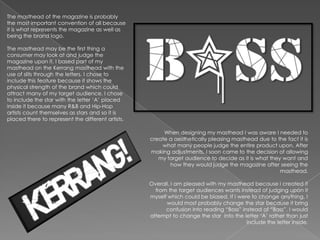 The masthead of the magazine is probably
the most important convention of all because
it is what represents the magazine as well as
being the brand logo.

The masthead may be the first thing a
consumer may look at and judge the
magazine upon it. I based part of my
masthead on the Kerrang masthead with the
use of slits through the letters. I chose to
include this feature because it shows the
physical strength of the brand which could
attract many of my target audience. I chose
to include the star with the letter „A‟ placed
inside it because many R&B and Hip-Hop
artists count themselves as stars and so it is
placed there to represent the different artists.

                                                        When designing my masthead I was aware I needed to
                                                   create a aesthetically pleasing masthead due to the fact it is
                                                       what many people judge the entire product upon. After
                                                   making adjustments, I soon came to the decision of allowing
                                                      my target audience to decide as it is what they want and
                                                          how they would judge the magazine after seeing the
                                                                                                     masthead.

                                                   Overall, I am pleased with my masthead because I created it
                                                     from the target audiences wants instead of judging upon it
                                                   myself which could be biased. If I were to change anything, I
                                                         would most probably change the star because it bring
                                                         confusion into reading “Boss” instead of “Bass”. I would
                                                   attempt to change the star into the letter „A‟ rather than just
                                                                                         include the letter inside.
 