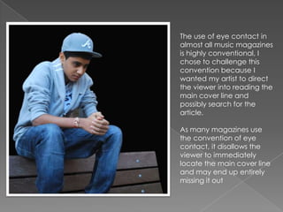 The use of eye contact in
almost all music magazines
is highly conventional, I
chose to challenge this
convention because I
wanted my artist to direct
the viewer into reading the
main cover line and
possibly search for the
article.

As many magazines use
the convention of eye
contact, it disallows the
viewer to immediately
locate the main cover line
and may end up entirely
missing it out
 