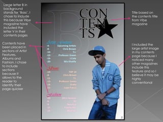 Large letter B in
background
stands for „Bass‟, I   Title based on
chose to include       the contents title
this because Vibe      from Vibe
magazine have          magazine
included the
letter V in their
contents pages

Contents have          I included the
been placed in         large artist image
sections of Artist     in my contents
Features,              page because I
Albums and             noticed many
Fashion. I chose       other magazines
to include             include this
sections               feature and so I
because it             believe it may be
allows to the          highly
reader to              conventional
identify their
page quicker
 