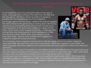 In my magazine, I have focused particularly on the type of
music, language and clothing of the artists from the R&B and
Hip-Hop genre. I did this to attract as wide of a range as
possible from the targeted genre of the magazine.
The image used in my front cover, I believe the posture suggests
the artist is linked to the genre as he is looking down with his era
cap faced up and leaning down on his knees. He also has a
calm expression on his face which implies he is deep into his
music, which many music magazines portray. I challenged the
conventional and stereotypical of artists represented in R&B
and Hip-Hop culture. Rather than using a black or white
masculine male, I used an Asian model which suggests the
magazine targets all cultures and races.
The masthead of the magazine instantly aims to tells the reader that it is an urban magazine
associated R&B, Hip-Hop music and many young adults. Within the magazine I used simple and
clear language which the audience can communicate with and understand without the need of a
dictionary.
The use of the era cap on my model is a connotation towards the R&B and Hip-Hop genre because
they are widely associated with the genre as many artist tend to wear them. Also, urban artists tend
to wear colour co-ordinated clothing which I have represented with my model.
I would associate my magazine on the stand occupational classification with C1, C2, D because
the target audience or social group is likely to be a skilled worker, or unqualified due to their age.
Overall, I think that my magazine has succeeded to represent particular social groups because of
the mise-en-scene included in my images.
 
