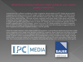 I researched into 2 different publishers of major magazines, Bauer Media and IPC Media. Bauer publish
magazines such as Kerrang and Q with target audiences of particularly males aged 17-55. Both Q and
Kerrang are two successful magazines which sell millions each year. They also publish other magazines
such as Mojo, Heat and FHM. Although all these magazine particularly target males, Bauer also publish
magazines which target females such as Women's Weeklies and Woman's Interests. This shows Bauer aims
to target both genders ageing from teens to adults. IPC Media also aim towards both genders as they
publish magazine genre‟s such as sports, fashion and music. IPC Media publishes successful magazines
such as NME. The target audience which Bauer publishes range from 20 to 50 years of age but many of
their magazines have been targeted towards a specific gender.

I think the media institution which might publish my magazine could be Bauer Media because they publish
many magazines which target both genders as does my magazine. Bauer Media are most likely to publish
my magazine because it is not a magazine genre in which they already publish and would add to their
range of genre‟s which could benefit them as it increases the number of audience they target, As Bauer
Media helps to promote media for Cross Media Production, such as KISS which specialise in R&B and Hip-
Hop, they could possibly promote my magazine along side Kiss as they both come from the same genre.
 