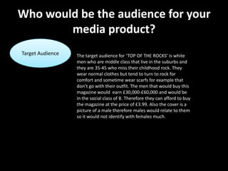 Who would be the audience for your
        media product?
Target Audience   The target audience for ‘TOP OF THE ROCKS’ is white
                  men who are middle class that live in the suburbs and
                  they are 35-45 who miss their childhood rock. They
                  wear normal clothes but tend to turn to rock for
                  comfort and sometime wear scarfs for example that
                  don’t go with their outfit. The men that would buy this
                  magazine would earn £30,000-£60,000 and would be
                  in the social class of B. Therefore they can afford to buy
                  the magazine at the price of £3.99. Also the cover is a
                  picture of a male therefore males would relate to them
                  so it would not identify with females much.
 