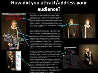 How did you attract/address your
          audience?
       The front cover is the most important when attracting
       your audience. So I had to think really carefully at how I
       would do that. Firstly I made sure that the Masthead was
       visible and could be seen from a fair distance and the
       colour red on a black background showed the colour more
       so that the masthead would standout. Also in the
       eyebrow I have put a band that is new and will have a tour
       soon and that would also attract the audience as they
       would want to buy tickets.

       Then I took the image of the model. I had to make sure
       that the model was looking directly at the camera. This
       gave the effect that the audience would think that the
       person on the cover would be looking at them and that’s
       how they would subconsciously communicate with the
       magazine. Also I made sure that there was something
       significant that connected the image to the main cover
       line so that the audience wouldn’t miss it. I decided that a
       scarf would suffice. When the audience is caught by the
       eye of the model, their eye directly goes to the scarf as it
       stands out and you follow the scarf down and it takes you
       to the main cover line.

       Through out my magazine I have been using the colours
       red and black. The reason that I used these colours was
       because red stands out on black the most. Also I have
       used white for the text because it also stands on black and
       would attract an audience to it.
       Also on the double page spread for the title I have used
       the colour white as it also stands out, I have made the text
       bold and also put some designs around it. This would
       attract my audience because it stands out with the
       different font and the bolder look.
       Also for my contents page I did the numbers in red
       because it would standout more and so that the audience,
       if they flick through the magazine, will see the numbers
       first and glance across and see the editorial.
 