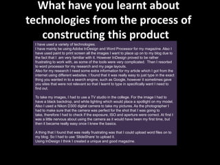 What have you learnt about
technologies from the process of
   constructing this product?
 I have used a variety of technologies.
 I have mainly be using Adobe InDesign and Word Processor for my magazine. Also I
 have used paint to print screen all the images I want to place up on to my blog due to
 the fact that I am very familiar with it. However InDesign proved to be rather
 frustrating to work with, as some of the tools were very complicated. Then I resorted
 to word processor for my research and my page layouts.
 Also for my research I need some extra information for my article which I got from the
 internet using different websites. I found that it was really easy to just type in the exact
 thing you wanted in to a search engine, such as Google, however it sometimes gave
 you sites that were not relevant so that I learnt to type in specifically want I need to
 find out.

 To take my images, I had to use a TV studio in the college. For the image I had to
 have a black backdrop, and white lighting which would place a spotlight on my model.
 Also I used a Nikon D300 digital camera to take my pictures. As the photographer I
 had to make sure that the camera was perfect for the shot that I was going to
 take, therefore I had to check if the exposure, ISO and aperture were correct. At first I
 was a little nervous about using the camera as it would have been my first time, but
 then it became really easy once I knew the basics.

 A thing that I found that was really frustrating was that I could upload word files on to
 my blog. So I had to use ‘SlideShare’ to upload it.
 Using InDesign I think I created a unique and good magazine.
 