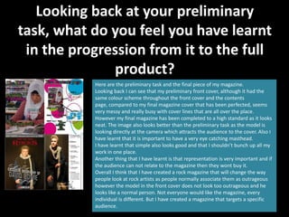 Looking back at your preliminary
task, what do you feel you have learnt
 in the progression from it to the full
              product?
           Here are the preliminary task and the final piece of my magazine.
           Looking back I can see that my preliminary front cover, although it had the
           same colour scheme throughout the front cover and the contents
           page, compared to my final magazine cover that has been perfected, seems
           very messy and really busy with cover lines that are all over the place.
           However my final magazine has been completed to a high standard as it looks
           neat. The image also looks better than the preliminary task as the model is
           looking directly at the camera which attracts the audience to the cover. Also I
           have learnt that it is important to have a very eye catching masthead.
           I have learnt that simple also looks good and that I shouldn’t bunch up all my
           work in one place.
           Another thing that I have learnt is that representation is very important and if
           the audience can not relate to the magazine then they wont buy it.
           Overall I think that I have created a rock magazine that will change the way
           people look at rock artists as people normally associate them as outrageous
           however the model in the front cover does not look too outrageous and he
           looks like a normal person. Not everyone would like the magazine, every
           individual is different. But I have created a magazine that targets a specific
           audience.
 