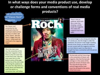 In what ways does your media product use, develop
       or challenge forms and conventions of real media
                           products?
The conventions
of “Classic Rock”
                                             There is also an
magazine…                                    eyebrow, which acts
                                             like a cover line,
                                             showing a article
The ‘Classic rock’                           inside the magazine.
convention for the                           This makes the
masthead is that the                         magazine look more
masthead is bold and has                     tidier.
two stars on either side
of the ‘Classic’. Also the
‘Rock’ is bigger than the
‘classic’. Underneath the               The central image is very strong and colourful
masthead is the magazine                so it stands out, also the image is under the
slogan.                                 masthead. The person in the image is looking
                                        directly at the camera, so that the audience
                                        has eye contact with the magazine and they
                                        are more likely to spot it as they feel as
This is the main cover                  thought hey have a connection with the person
line, the convention of this            in the image.
particular magazine is that
there is only one cover line               The barcode and the Future logo
on the front cover. Also the               is the convention of Classic rock
main cover line is in the                  magazine. Also that the barcode
bottom centre of the page                  and logo is in the centre of this
and the line of the shirt collar           particular version of Classic rock.
is directing the audience to               This may also be due to the
the cover line. Also there is a            central image and the main
design above and below the                 cover line all based in the centre
cover line which is a                      of the front cover.
convention that I will follow.
 