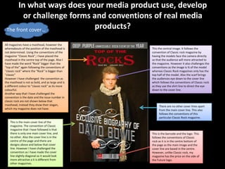In what ways does your media product use, develop
        or challenge forms and conventions of real media
 The front cover…           products?
All magazines have a masthead, however the
whereabouts of the position of the masthead is     This the central image. It follows the
not determined. Using the conventions of the       convention of Classic rock magazine by
magazine “Classic Rock”, I have placed the         having the models face the camera directly
masthead in the centre top of the page. Also I     so that the audience will more attracted to
have made the word “Rock” bigger than the          the magazine. However it also challenges the
“top of the” again following the conventions of    conventions as the image is ¾ of the model
“classic rock” where the “Rock” is bigger than     whereas Classic Rock magazines only has the
“classic”                                          top half of the model. Also the scarf brings
However I have challenged the convention as        the audiences eye down to the cover line
the masthead is not as bold, and as large and is   which follows the conventions of Classic rock
a different colour to “classic rock” as its more   as they use the shirt line to direct the eye
colourful.                                         down to the cover line.
Another way that I have challenged the
convention is the date and the issue number in
classic rock are not shown below that
masthead, instead they show their slogan,               There are no other cover lines apart
which my magazine does not have.                        from the main cover line. This also
                                                        follows the conventions of this
                                                        particular Classic Rock magazine.
    This is the main cover line of the
    magazine. The convention of Classic
    magazine that I have followed is that
    there is only one main cover line, and         This is the barcode and the logo. This
    no other. Also the cover line is in the        follows the conventions of Classic
    centre of the page and there are               rock as it is in the centre bottom of
    designs above and below that cover             the page as the main image and the
    line. However I have challenged the            cover line are based in the centre.
    convention as I have made the cover            However, unlike Classic rock, my
    line slightly diagonal so it would look        magazine has the price on the side of
    more attractive a it is different from         the Future logo.
    other magazines.
 