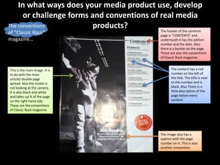 In what ways does your media product use, develop
      or challenge forms and conventions of real media
The conventions           products?         The header of the contents
of “Classic Rock”                                     page is “CONTENTS” and
magazine…                                             underneath it has the edition
                                                      number and the date. Also
                                                      there is a border on the page.
                                                      These are also the conventions
                                                      of Classic Rock magazine.


This is the main image. It is                                The content has a red
to do with the main                                          number on the left of
article/ double page                                         the title. The title is next
spread. Also the model is                                    to the number and is
not looking at the camera.                                   black. Also There is a
It is also black and white                                   little description of the
and takes up ¾ of the page                                   page below every
on the right hand side.                                      content.
These are the conventions
of Classic Rock magazine.




                                                      The image also has a
                                                      caption with the page
                                                      number on it. This is also
                                                      another convention.
 