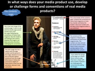 In what ways does your media product use, develop
     or challenge forms and conventions of real media
The contents             products?
       page…
                                          This is the header of the contents
                                          page. It follows the conventions of
                                          Classic Rock magazine as it also
                                          has a border and below the
                                          header is the issue number and
This is the main image of the             the date of the magazine when it
contents page. It also is to do           was published.
with the double page spread
and the main cover
line, again following the
conventions of Classic Rock
                                          The contents of the
magazine. Also the model is
                                          magazine is following the
not looking at the camera.
                                          conventions of Classic Rock
However the image is not
                                          magazine also. The
black and white therefore
                                          numbers are also red and
challenging the conventions.
                                          the actual content is black.
                                          There is also a summery
                                          and description of the
 The main image also has a                page below the content.
 caption with the page
 number and the person in
 the image. However it is in a            I have added this design
 box so that the caption                  to the page as in Classic
 stands out from the image.               Rocks contents page
 Which doesn’t follow the                 they have a shape with
 conventions slightly of                  extra content, however I
 Classic Rock as they use red             am challenging the
 and white, whereas I only                conventions by adding
 used white.                              the images.
 