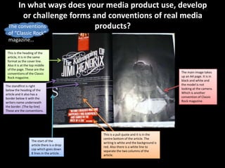 In what ways does your media product use, develop
       or challenge forms and conventions of real media
 The conventions           products?
 of “Classic Rock”
 magazine…

 This is the heading of the
 article, it is in the same
 format as the cover line.
 Also it is at the top middle
 of the page. These are the
 conventions of the Classic                                                           The main image takes
 Rock magazine.                                                                       up an A4 page. It is in
                                                                                      black and white and
The standfirst is right                                                               the model is not
below the heading of the                                                              looking at the camera.
article and it also has a                                                             Which is another
border below it with the                                                              convention of Classic
writers name underneath                                                               Rock magazine.
the border. (The by-line)
These are the conventions.




                                             This is a pull quote and it is in the
                                             centre bottom of the article. The
                   The start of the
                                             writing is white and the background is
                   article there is a drop
                                             red. Also there is a white line to
                   cap which goes down
                                             separate the two columns of the
                   8 lines in the article.
                                             article.
 