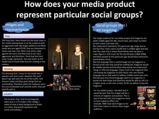 How does your media product
                represent particular social groups?
   Images and                                                           Social groups that I
   representation                                                       am targeting
   Pose
                                                                     The target audience for my media project and magazine are
The Pose that I have chosen for the front cover is                   white middle aged (35-40), class B men, who listen to either
the model looking head on at the audience with                       or both classic and new rock.
an aggressive look. My target audience are white                     My media work represents this particular age range due to
males who are aged 35-40, that are interested in                     the fact that I have used a model that is middle-aged and also
classic and new rock. Most rock artists rebel                        that the cover-line is about David Bowie who has been a
against the norm and they tend to act more                           major figure in rock music for the last 40 years (1960-1990)
aggressive and therefore I think that the front                      therefore people at this particular age would have listened to
cover image represents the rock lovers as the                        David Bowies music.
model has his head down but he’s looking at the                      Also the language that is used through out my magazine is
camera.                                                              formal as the men that would be reading this magazine would
                                                                     be middle classed and therefore they would not understand
  Dressing                                                           ‘slang’ or informal language. Classic rock is the magazine that
The dressing that I chose for my model was a                         I am basing my magazine on and classic rock uses formal
sweater vest and a scarf. However the scarf                          language too as they want to address middle social class men.
doesn’t go well with the ret of the outfit, rock                     Also because the formal language used in my magazine, it
listeners rebel and they wear things that are                        would not look cheap and therefore would be able to sell it at
outstanding. Therefore when the audience see’s                       a higher price, as the men in their 35-45 can afford to buy the
the unco-ordinated scarf and the outfit, they will   Outstanding     magazine.
identify with it.                                    rock artists.
                                                                     For my media project, I decided that it
  Location                                                           would be best that the images will be a
                                                                     mixture of negative and positive. This is
  The location that I had the photograph                             due to the fact that rock magazines tend
  taken was in a TV studio in the college, I                         to have a gloomy effect, For
  asked to have a black background as black                          example, NME have dark images to for
  is a colour that would represent rock                              their front covers to attract their target
  artists and listeners.                                             audience.
 