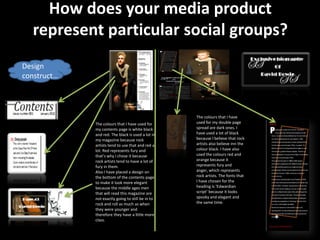 How does your media product
  represent particular social groups?
Design
construct…




                                                   The colours that I have
             The colours that I have used for      used for my double page
             my contents page is white black       spread are dark ones. I
             and red. The black is used a lot in   have used a lot of black
             my magazine because rock              because I believe that rock
             artists tend to use that and red a    artists also believe inn the
             lot. Red represents fury and          colour black. I have also
             that’s why I chose it because         used the colours red and
             rock artists tend to have a lot of    orange because it
             fury in them.                         represents fury and
             Also I have placed a design on        anger, which represents
             the bottom of the contents page       rock artists. The fonts that
             to make it look more elegant          I have chosen for the
             because the middle ages men           heading is ‘Edwardian
             that will read this magazine are      script’ because it looks
             not exactly going to still be in to   spooky and elegant and
             rock and roll as much as when         the same time.
             they were younger and
             therefore they have a little more
             class.
 