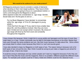 Who would be the audience for your media product?   All Magazine producers have to consider a variety of elements when deciding on their main target audience. They have to think about whether they are going to focus on a specialized market ( a niche ) and what genre the Magazine is about . Other aspects to take into consideration is : age range. Gender, Social class and  the list goes on and on … For my Music Magazine I have decided  to concentrate within the  age range  of 15 to 23. (teenagers to young adults.) I think that from the age of 15 you start to have a better idea about life  and the problems involved. Also they are more open minded and can accept certain musicians. My choice of age range will show by the front cover and constantly throughout the magazine. I have chosen this because I think it might link to young adults and teenagers and the type of music they might listen to or hear. Certain individuals may be able to link/relate themselves to the artist. Maybe they have went through the same problems and you  like their music because it’s talks about this.  Some others just simply listen to others music because they think it is ‘cool’ and sounds good. I have also decided to base my Magazine on both types of sex. The reason being is because rock is for both types of sex not just the one. Also I think it would be wrong to just make a magazine just aimed for one type of sex, it has to be mixed. It would be wrong to stereotype and say certain people can’t read my magazine because of who they are but in fact if they like the music and the magazine, there is no problem. Different people like different music types. For example posh people could be in heavy metal and children could be into classical music. 