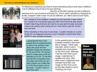 How did you attract/address your audience?   To attract your audience you have to have interesting colours and make it different  (not to different) and it has to be eye catching.  Like this on the left it stands out and is different; because of it’s use of colours and what it is. This is what I wanted my magazine to be like, however I didn’t want it to be too different, as I didn’t want to lose marks, but I took risks where I could. As I wanted it to be creative I created my own barcode; it was online as I couldn’t do it anywhere else and didn’t have the time else where. It didn’t take long at all and all I had to do was add the date and price. I had to be careful when doing this as it was hard to get the correct font and text.  When deciding on the price it was tricky. I couldn’t decide on a price range for my magazine and how much I thought it would have been worth if it was actually produced. I remembered that I had people fill out questionnaires, in which one question was about the price and the greatest range was between £1.50 and £2.00. Of course I want to make more profit so I decided on £2.30. To me this sounds like a possible price. The date was tricky too as I had to figure out a date that is in the future that’s not so far away. I couldn’t have a date that went. In the questionnaire I asked if people wanted to see more text or images. There reply was both, which is why I included one more picture on the front cover. Although I had the main front cover image, it seemed as if I needed one more. Also other music magazines have included more then one image on their front cover, so this also added to me to including one more. 