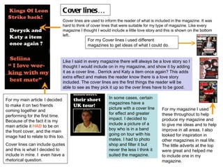 Cover lines… Cover lines are used to inform the reader of what is included in the magazine. It was hard to think of cover lines that were suitable for my type of magazine. Like every magazine I thought I would include a little love story and this is shown on the bottom left.. For my Cover lines i used different magazines to get ideas of what I could do. Like I said in every magazine there will always be a love story so I thought I would include on in my magazine, and show it by adding it as a cover line.. Derrick and Katy a item once again? This adds extra effect and makes the reader know there is a love story included. The cover lines are the first things the reader will be able to see as they pick it up so the over lines have to be good. In some cases, certain magazines have a picture with a cover line for effect and greater impact. I decided to include a picture of a boy who is in a band going on tour with his mates. I had to photo shop and filter it but never the less I think it suited the magazine. For my main article   I decided to make it on two friends coming together and performing for the first time. Because of the fact it is my main article it  HAD  to be on the front cover, and the main image had to relate to this too.  Cover lines can include quotes and this is what I decided to include in mine. I  even have a rhetorical question.  For my magazine I used these throughout to help produce my magazine and to give me ideas and to help improve in all areas. I also looked for inspiration in other magazines in real life. The little adverts at the top were great and helped me to include one in my magazine. 
