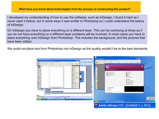 What have you learnt about technologies from the process of constructing this product?   I developed my understanding of how to use the software; such as InDesign. I found it hard as I never used it before, but in some ways it was similar to Photoshop so I could understand the basics of InDesign. On InDesign you have to place everything on a different layer. This can be confusing at times as if you do not have everything on a different layer problems will be involved. In most cases you have to place everything onto InDesign from Photoshop. This includes the background, and the pictures that have been edited.  We could not place text from Photoshop into InDesign as the quality wouldn’t be to the best standards . 