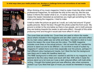 In what ways does your media product use, develop or challenge forms and conventions of real media products? When thinking of my music magazine I tried to make it look like other similar professional magazines, for example the strip at the very top, like the one below it informs the reader what is on.; In some ways like a cover line. This makes the reader interested as sometimes you might get something for free when purchasing the magazine. I tried to make I tried to make the picture as good as I could, as I only had around 10 good quality pictures. Never the less I thought this photo suited the front cover. My picture is similar to the one below as there is two people, and in both pictures they are looking towards the reader to add extra effect. I thought of this while producing mine and thought it would add more effect if I did so.  The cover lines are similar too. Cover lines are used to inform the reader about what's included in the magazine and are often used to add extra effect.  As my main colour pallet was red white and black, I decided to stick to it and hence the reason the cover lines are this colour. The NME magazine includes cover lines on the actual picture, I did not want this as I wanted the picture to stand out and to be different. I do not think it would of suited my magazine if I added more cover lines especially over the picture, perhaps if I had different colour background maybe, but I liked the fact the background was black and it made the headline stand out. The NME background is white and i wanted to add this to my magazine, but I seemed to like the colour black and stuck with that. With white it made the picture stand out a lot more as it was a dark coloured effect, with bold white writing. I thought this looked good and was effective; also when someone picked it up if you liked that type of music you would be interested in buying it. 