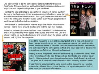 I used this magazine to look at the colour pallet, and to help with the cover lines needed to produce my very own magazine. As you can see the main cover line in the middle of the main picture is bold white and red. This helped me as I was doing the same genre as NME and could see how to develop my magazine even further so it looked professional.  Nearly all NME magazines have this strip at the top of their front cover, and it either promotes adverts, free things such as downloads, and another cover line. In this magazine it promotes yet another cover line followed by a picture. This gives the audience further information about the story involved inside. I was thinking about doing the same layout as this magazine but I wanted mine to be different. I thought that the barcode layout was great as it didn’t take up much space and looked neat.  Like below I tried to do the same colour pallet suitable for the genre Rock/Indie. This was hard but as I had the NME magazines to base my magazine on it helped having these to give me ideas.  I wanted the strip at the top to be a different colour so it stands out from the rest of the front cover. I tried a various amount of colours, some did not work but on the other hand some did. I thought Yellow went well with the rest of the writing and therefore I used yellow even though people did not say they wanted yellow in the magazine. I tried to stick to certain colours like the magazine below, this was quite hard as I had to move around  the text and find the right font needed. Instead of just one picture on the front cover I decided to include another one as it would take up more space and it suited  the cover line. Like the others I had to cut out the background and smooth down the edges so that it would look right on the magazine. 