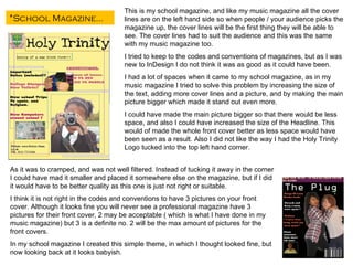 This is my school magazine, and like my music magazine all the cover lines are on the left hand side so when people / your audience picks the magazine up, the cover lines will be the first thing they will be able to see. The cover lines had to suit the audience and this was the same with my music magazine too. I tried to keep to the codes and conventions of magazines, but as I was new to InDesign I do not think it was as good as it could have been. I had a lot of spaces when it came to my school magazine, as in my music magazine I tried to solve this problem by increasing the size of the text, adding more cover lines and a picture, and by making the main picture bigger which made it stand out even more. I could have made the main picture bigger so that there would be less space, and also I could have increased the size of the Headline. This would of made the whole front cover better as less space would have been seen as a result. Also I did not like the way I had the Holy Trinity Logo tucked into the top left hand corner. As it was to cramped, and was not well filtered. Instead of tucking it away in the corner I could have mad it smaller and placed it somewhere else on the magazine, but if I did it would have to be better quality as this one is just not right or suitable.  I think it is not right in the codes and conventions to have 3 pictures on your front cover. Although it looks fine you will never see a professional magazine have 3 pictures for their front cover, 2 may be acceptable ( which is what I have done in my music magazine) but 3 is a definite no. 2 will be the max amount of pictures for the front covers. In my school magazine I created this simple theme, in which I thought looked fine, but now looking back at it looks babyish. *School Magazine… 