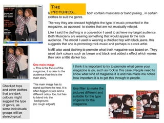 In terms of the picture they both contain musicians or band posing., in certain clothes to suit the genre. The way they are dressed highlights the type of music presented in the magazine, as opposed  to stories that are not musically related.  Like I said the clothing is a convention I used to achieve my target audience. Both Musicians are wearing something that would appeal to the rock audience. The model I used is wearing a checked top with black jeans, this suggests that she is promoting rock music and perhaps is a rock artist. NME also used clothing to promote what their magazine was based on. They used dark colours such as brown and black and added a effect which makes their skin a little darker too.  The pictures… I think it is important to try to promote what genre your magazine is on, such as rock in this case. People need to know what kind of magazine it is and has made me notice how important it is to get this through to people .  Use filter   to make the pictures different and suitable for the type of genre for the magazine . Checked tops and other clothes that are dark colours might suggest the type of genre, as some individuals/groups will be stereotypical . One main image -- This is the focus of the magazine, it is clear to the audience that this is the main story. This main image has to stand out from the rest. It is often bigger in size and a different colour too, but has to blend into the background.  (no rough edges!)  
