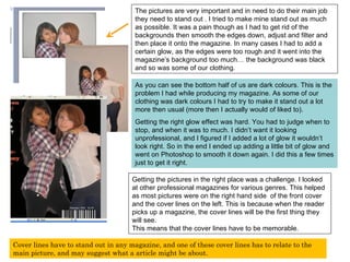 The pictures are very important and in need to do their main job they need to stand out . I tried to make mine stand out as much as possible. It was a pain though as I had to get rid of the backgrounds then smooth the edges down, adjust and filter and then place it onto the magazine. In many cases I had to add a certain glow, as the edges were too rough and it went into the magazine’s background too much… the background was black and so was some of our clothing.  As you can see the bottom half of us are dark colours. This is the problem I had while producing my magazine. As some of our clothing was dark colours I had to try to make it stand out a lot more then usual (more then I actually would of liked to). Getting the right glow effect was hard. You had to judge when to stop, and when it was to much. I didn’t want it looking unprofessional, and I figured if I added a lot of glow it wouldn’t look right. So in the end I ended up adding a little bit of glow and went on Photoshop to smooth it down again. I did this a few times just to get it right. Getting the pictures in the right place was a challenge. I looked at other professional magazines for various genres. This helped as most pictures were on the right hand side  of the front cover and the cover lines on the left. This is because when the reader picks up a magazine, the cover lines will be the first thing they will see.  This means that the cover lines have to be memorable.  Cover lines have to stand out in any magazine, and one of these cover lines has to relate to the main picture, and may suggest what a article might be about. 