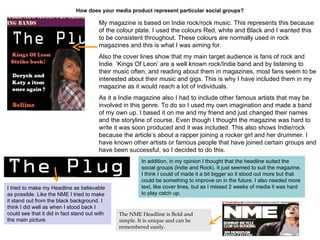 How does your media product represent particular social groups?   My magazine is based on Indie rock/rock music. This represents this because of the colour plate. I used the colours Red, white and Black and I wanted this to be consistent throughout. These colours are normally used in rock magazines and this is what I was aiming for.  Also the cover lines show that my main target audience is fans of rock and Indie. ‘Kings Of Leon’ are a well known rock/Indie band and by listening to their music often, and reading about them in magazines, most fans seem to be interested about their music and gigs. This is why I have included them in my magazine as it would reach a lot of individuals.  As it a Indie magazine also I had to include other famous artists that may be involved in this genre. To do so I used my own imagination and made a band of my own up. I based it on me and my friend and just changed their names and the storyline of course. Even though I thought the magazine was hard to write it was soon produced and it was included. This also shows Indie/rock because the article’s about a rapper joining a rocker girl and her drummer. I have known other artists or famous people that have joined certain groups and have been successful, so I decided to do this. In addition, in my opinion I thought that the headline suited the social groups (Indie and Rock). It just seemed to suit the magazine. I think I could of made it a bit bigger so it stood out more but that could be something to improve on in the future. I also needed more text, like cover lines, but as I missed 2 weeks of media it was hard to play catch up.  I tried to make my Headline as believable as possible. Like the NME I tried to make it stand out from the black background. I think I did well as when I stood back I could see that it did in fact stand out with the main picture. The NME   Headline is Bold and simple. It is unique and can be remembered easily.  