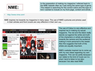 NME: In the preparation of making my magazine I referred back to the NME website often as I was doing the same type of genre. This helped in searching for the correct colors and the type of font I wanted to include on my front page, content and article.  http://www.nme.com/ NME inspires me towards my magazine in many ways. The use of NME’s pictures and photos used in their articles and front covers are very effective in their own  way. The use of Colour is very effective and inspired me in making my actual magazine. The red and the black really stands out against the white and both of the characters or artists are looking towards the camera and the audience making it more personal to the reader. Also this suggests that both of the artists are equally important.  NME’s website inspired me to come up with my own ideas regarding my own magazine. This can be partly because I can relate to the kind of music as it is what I tend to listen to but also because I too also read NME 