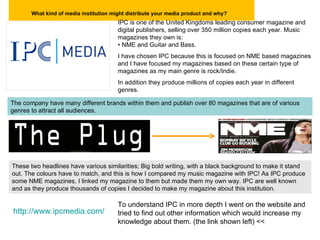 What kind of media institution might distribute your media product and why?   IPC is one of the United Kingdoms leading consumer magazine and digital publishers, selling over 350 million copies each year. Music magazines they own is:  •  NME and Guitar and Bass. I have chosen IPC because this is focused on NME based magazines and I have focused my magazines based on these certain type of magazines as my main genre is rock/Indie.  In addition they produce millions of copies each year in different  genres. The company have many different brands within them and publish over 80 magazines that are of various genres to attract all audiences.  These two headlines have various similarities; Big bold writing, with a black background to make it stand out. The colours have to match, and this is how I compared my music magazine with IPC! As IPC produce some NME magazines, I linked my magazine to them but made them my own way. IPC are well known and as they produce thousands of copies I decided to make my magazine about this institution.  http://www.ipcmedia.com/ To understand IPC in more depth I went on the website and tried to find out other information which would increase my knowledge about them. (the link shown left) << 