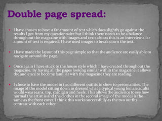  I have chosen to have a far amount of text which does slightly go against the
results I got from my questionnaire but I think there needs to be a balance
throughout the magazine with images and text; also as this is an interview a far
amount of text is required. I have used images to break down the text.
 I have made the layout of this page simple so that the audience are easily able to
navigate around the page.
 Once again I have stuck to the house style which I have created throughout the
magazine. By having all the pages looking similar within the magazine it allows
the audience to become familiar with the magazine they are reading.
 I chose to have the model in two different outfits to show to personalities. The
image of the model sitting down in dressed what a typical young female adults
would wear jeans, top, cardigan and heels. This allows the audience to see how
normal the artist is and the clothes in the second image of the model is the
same as the front cover. I think this works successfully as the two outfits
contrast with each other.
 