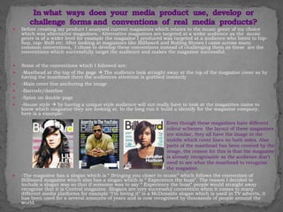  Before creating my product I analysed current magazines which relates to the music genre of my choice
which was alternative magazines. Alternative magazines are targeted at a wider audience as the music
genre is of a wider level for example the magazine I produced was targeted at a audience who listen to hip-
hop, rap- RnB etc. After looking at magazines like Billboard and Rolling Stones I came across many
common conventions, I chose to develop these conventions instead of challenging them as these are the
conventions which successfully target the audience and makes the magazine successful.
 Some of the conventions which I followed are:
 -Masthead at the top of the page  The audience look straight away at the top of the magazine cover so by
having the masthead there the audiences attention is grabbed instantly
 -Main cover line anchoring the image
 -Barcode/dateline
 -Spine on double page
 -House style  by having a unique style audience will not really have to look at the magazines name to
know which magazine they are looking at. In the long run it build a identify for the magazine company,
here is a example:
 -The magazine has a slogan which is “ Bringing you closer to music” which follows the convention of
Billboard magazine which also has a slogan which is “ Experience the buzz”. The reason I decided to
include a slogan was so that if someone was to say “ Experience the buzz” people would straight away
recognise that it is Central magazine. Slogans are very successful convention when it comes to many
different media platforms for example “I’m loving it” is a McDonalds slogan which is used in TV adverts, it
has been used for a several amounts of years and is now recognised by thousands of people around the
world.
Even though these magazines have different
colour schemes the layout of these magazines
are similar, they all have the image in the
middle which cover lines on both sides. Also
parts of the masthead has been covered by the
image, the reason for this is that the magazine
is already recognisable so the audience don’t
need to see what the masthead to recognise
the magazine.
 