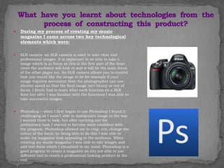  During my process of creating my music
magazine I came across two key technological
elements which were:
 SLR camera- an SLR camera is used to take clear and
professional images. It is important to be able to take a
image which is in focus as this is the first part of the front
cover the audience will look at and it will be the main focus
of the other pages too. An SLR camera allows you to control
how you would like the image to be for example if your
image requires movement then the photographer can use
shutter speed so that the final image isn't blurry or out of
focus. I firstly had to learn what each function on a SLR
does but after I was familiar with the functions I was able to
take successful images.
 Photoshop – when I first began to use Photoshop I found it
challenging as I wasn’t able to manipulate image in the way
I wanted them to look, but after carrying out the
preliminary task I started to become more confident with
the program. Photoshop allowed me to crop, cut, change the
colour of the fonts; by being able to do this I was able to
make my magazine look appealing to the audience. When
creating my music magazine I was able to edit images and
add text fonts which I visualised in my mind. Photoshop is a
good program to create a magazine as you are able to use
different tool to create a professional looking product in the
end.
 