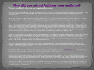  The way in which I attracted my target audience was:
 Before producing my magazine I carried out a questionnaire to find out the likes and dislikes of different age groups. I made
sure that the layout of my magazine was not to busy, which is one of the factors I discovered when carrying out my
questionnaire.
 The target audience for this magazine are young adults ages 15-23, the reason I chose this age group is because I fall into
this category and so I would be able to identify the essentials required to make a music magazine successful.
 The colours which appeal to young adults as if they are to see colours which they like they will peruse the product. The
colours on the front cover are of a blue and red contrast this has been done to make the magazine more eye catching. The
colour blue is seen to be more of a masculine colours as it represents stability and even though red is a neutral colour
between the genders girls are known to like it more as it represents a more intense and passionate person. Also the colour
red stands out, this is why it is often used for road signs. The colour white is used mostly for text as this is certainly a
neutral colour between the gender and like red it appeals from a distance against the shade of blue.
 Another way I attracted my audience was by the images used, the images are of young adults just like them which makes it
easier for the audience to relate with the model of my magazine. The make-up used on the model on the front cover is
different to what you would usually see on a person of her age wearing this is done to make the model look desirable to the
audience. If I had to improve any of my images it would be the last image on the contents page as the black background
doesn’t look natural compared to the other two images above it.
 Also I have included a freebie which is 2 free posters of Rihanna who is a successful musician which will attract the
audience towards purchasing the magazine even more; also it makes it feel like the magazine is worth the money as the
audience get something free out of it.
 I included a different media platform of accessing the magazine through the internet : www.Central.com, the popularity of
the internet is increasing so it would be a effective way to build a wider audience.
 I didn’t directly address my audience this is because the alternative music magazines which I analysed didn’t directly
address the audience they just got straight to the point of informing the audience. Also I asked the audience questions, by
doing this I am creating thoughts in the audience mind and to find out the answer they would purchase the magazine.
 The price of £ 2.30 to me is reasonable and affordable as most of the people purchasing the magazine will be students and
youngsters who are just starting their careers. Also by keeping a price at a decent price it will make the audience feel like
there getting there moneys worth.
 