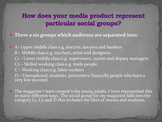  There a six groups which audience are separated into:
 A- Upper middle class e.g. doctors, lawyers and bankers
B – Middle class e.g. teachers, artist and designers
C1 – Lower middle class e.g. supervisors, nurses and deputy managers
C2 – Skilled working class e.g. trade people
C – Working class e.g. labor workers
D – Unemployed, students, pensioners (basically people who have a
very low income)
 The magazine I have created is for young adults, I have represented this
in many different ways. The social group for my magazine falls into the
category C1, C2 and D this includes the likes of nurses and students.
 