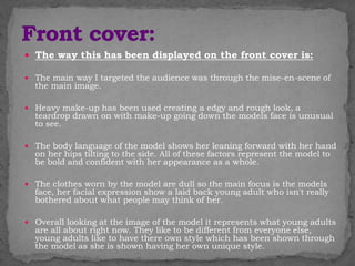  The way this has been displayed on the front cover is:
 The main way I targeted the audience was through the mise-en-scene of
the main image.
 Heavy make-up has been used creating a edgy and rough look, a
teardrop drawn on with make-up going down the models face is unusual
to see.
 The body language of the model shows her leaning forward with her hand
on her hips tilting to the side. All of these factors represent the model to
be bold and confident with her appearance as a whole.
 The clothes worn by the model are dull so the main focus is the models
face, her facial expression show a laid back young adult who isn't really
bothered about what people may think of her.
 Overall looking at the image of the model it represents what young adults
are all about right now. They like to be different from everyone else,
young adults like to have there own style which has been shown through
the model as she is shown having her own unique style.
 