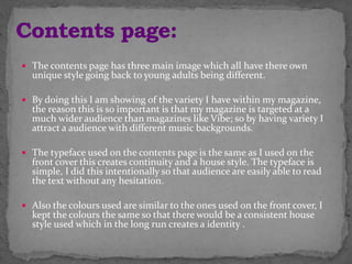  The contents page has three main image which all have there own
unique style going back to young adults being different.
 By doing this I am showing of the variety I have within my magazine,
the reason this is so important is that my magazine is targeted at a
much wider audience than magazines like Vibe; so by having variety I
attract a audience with different music backgrounds.
 The typeface used on the contents page is the same as I used on the
front cover this creates continuity and a house style. The typeface is
simple, I did this intentionally so that audience are easily able to read
the text without any hesitation.
 Also the colours used are similar to the ones used on the front cover, I
kept the colours the same so that there would be a consistent house
style used which in the long run creates a identity .
 