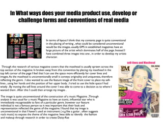 In What ways does your media product use, develop or
            challenge forms and conventions of real media


                                        In terms of layout I think that my contents page is quite conventional
                                        in the placing of writing , what could be considered unconventional
                                        would be the images, usually DPS in established magazines have an
                                        large picture of the artist which dominates half of the page. Instead I
                                        have combined three images into one , in order to develop my artists
                                        character.

                                                                                                                  sell-lines and Masthead
  Through the research of various magazine covers that the masthead is usually sprawn across the
top section of the magazine. Iv broken away from this convention by placing my masthead in the
top left cornor of the page I feel that I can use the space more efﬁciently for cover lines and
images. As the masthead is unconventionally small it conveys originality and uniqueness, therefore
reﬂecting the genre . I also wanted to use the feature image of the front cover to place my sell-
lines , using her hands and the position of her upper body , I tried to use the little space I had
wisely . By moving the sell lines around the cover I was able to come to a decision as to where I
wanted them . After this I could then arrange my images .

The image is quite unconventional of the construction of a music Magazine , Through
analysis it was usual for a music Magazine to have an iconic, inﬂuential star who is
immediately recogniseable to fans of a particular genre ,however our feature
individual is not a famous person so it was important that their look and
representation reﬂected the genre of the magazine. I found that my image is
unconventional in that I haven’t used an instrument ( e.g like a guitar , often suggests
rock music) to expose the theme of the magazine. Iwas able to identify the fashion
and makeup through research in order to create Daisy-Rae
 