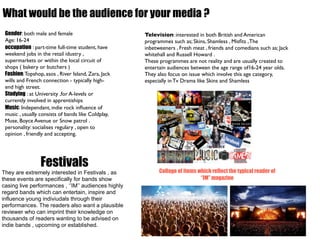 What would be the audience for your media ?
 Gender: both male and female                        Television: interested in both British and American
 Age: 16-24                                          programmes such as; Skins, Shamless , Misﬁts , The
 occupation : part-time full-time student, have      inbetweeners , Fresh meat , friends and comedians such as; Jack
 weekend jobs in the retail idustry ,                whitehall and Russell Howard .
 supermarkets or within the local circuit of         These programmes are not reality and are usually created to
 shops ( bakery or butchers )                        entertain audiences between the age range of16-24 year olds.
 Fashion: Topshop, asos , River Island, Zara, Jack   They also focus on issue which involve this age category,
 wills and French connection - typically high-       especially in Tv Drama like Skins and Shamless
 end high street.
 Studying : at University ,for A-levels or
 currently involved in apprentiships
 Music: Independant, indie rock inﬂuence of
 music , usually consists of bands like Coldplay,
 Muse, Boyce Avenue or Snow patrol .
 personality: socialises regulary , open to
 opinion , friendly and accepting.




                 Festivals                                 Collage of items which reflect the typical reader of
They are extremely interested in Festivals , as
these events are specifically for bands show                                 ‘’IM’’ magazine
casing live performances , ‘’IM’’ audiences highly
regard bands which can entertain, inspire and
influence young indiviudals through their
performances. The readers also want a plausible
reviewer who can imprint their knowledge on
thousands of readers wanting to be advised on
indie bands , upcoming or established.
 