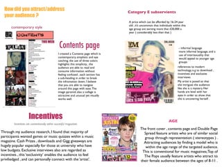 How did you attract/address                                                        Category E subservients
  your audience ?
                                                                                     A price which can be afforded by 16-24 year
                                                                                     old , it’s uncommon that individuals within this
      contemporary style                                                             age group are earning more that £20,000 a
                                                                                     year ( considerably less than that )



                                                Contents page                                                                  - informal language
                                                                                                                               more informal language, and a
                                               I created a Contents page which is                                              use of intertexuality that
                                               contemporary, simplistic and eye                                                would appeal to younger age
                                               catching. the use of three colors                                               groups
                                               highlights this simplicity , the
                                               audience are able to read and                                                  references to modern
                                               consume information without                                                    technology, e.g to download ,
                                               feeling confused , each section has                                            incentives and exclusive
                                               a sub-heading in order to break                                                interviews
                                               the infromation down. I believe                                                My artist is posed so that
                                               that you are able to navigate                                                  she intrigues the audience
                                               around this page with ease. The                                                like she is a mystery. Her
                                               image pyramid, also a collage is                                               hands are level with her
                                               attractive and unusual yet visually                                            eyes in order to show that
                                               works well.                                                                    she is uncovering herself .




                    Incentives                                                                                        AGE
        Incentives are conventionally within succesful magazines
                                                                                              The front cover , contents page and Double Page
Through my audience research, I found that majority of                                          Spread feature artists who are of similar social
participants wanted games or music quizzes within a music                                       group through representation ( stereotypes ) .
magazine. Cash Prizes , downloads and Gigg giveaways are                                        Attracting audiences by ﬁnding a model who is
hugely popular especially for those at university who have                                       within the age range of the targeted audience.
low budgets. Exclusive interviews also are regarded as                                         This is conventional for music magazines; Top of
incentives , this ‘exclusivity’ enables the audience to feel                                    The Pops usually feature artists who attract to
priviliedged , and can personally connect with the ‘artist’.                                  their female audience between the ages of 8-11 .
 