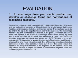 EVALUATION.
1. In what ways does your media product use,
develop or challenge forms and conventions of
real media products?

I started my preliminary task by researching college magazine covers to analyse
and learn about the conventions. I learnt about the simple layouts that include
headlines and increasing font sizes on the main stories. The masthead has to be
big and fill the top of the page to make it clear to the audience. The main image
has to be my own and needs to be relevant to the genre – education, so I had a
friend take a picture of me in front of SFX college, where I stood holding my folder
with a smile to make the audience feel welcomed. I knew I had to include
important coverlines to interest the reader e.g. ‘TIPS ON..how to cope with
coursework...’ I also added a website in case part of the readers would want to
check online for a more interactive read. One of the most important, distinctive
conventions is the colour scheme. I made sure I used the same colours that
appear in the image to suit the rest of the magazine. All the research I made was
very useful because it helped me create a conventional magazine cover and
contents page with a common look.
 
