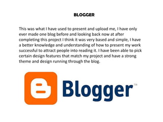 BLOGGER


This was what I have used to present and upload me, I have only
ever made one blog before and looking back now at after
completing this project I think it was very based and simple, I have
a better knowledge and understanding of how to present my work
successful to attract people into reading it. I have been able to pick
certain design features that match my project and have a strong
theme and design running through the blog.
 
