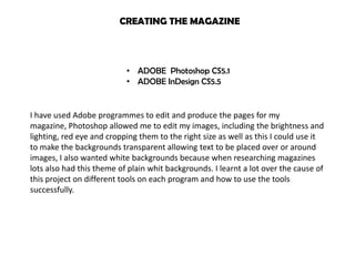 CREATING THE MAGAZINE



                           • ADOBE Photoshop CS5.1
                           • ADOBE InDesign CS5.5


I have used Adobe programmes to edit and produce the pages for my
magazine, Photoshop allowed me to edit my images, including the brightness and
lighting, red eye and cropping them to the right size as well as this I could use it
to make the backgrounds transparent allowing text to be placed over or around
images, I also wanted white backgrounds because when researching magazines
lots also had this theme of plain whit backgrounds. I learnt a lot over the cause of
this project on different tools on each program and how to use the tools
successfully.
 