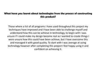 What have you learnt about technologies from the process of constructing
                            this product?


   Those where a list of all programs I have used throughout this project my
   techniques have improved and I have been able to challenge myself and
    understand how this can be achieve in technology, to begin with I was
  unsure if I could make my design become real as I wanted to create things I
   were unsure how this could have been achieve, but I have overcome this
    and managed it with good quality. To start with I was average at using
  technology however after completing this project I feel happy using it and
                            confident on achieving it.
 