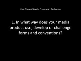 Kate Shaw A2 Media Coursework Evaluation




 1. In what way does your media
product use, develop or challenge
      forms and conventions?
 
