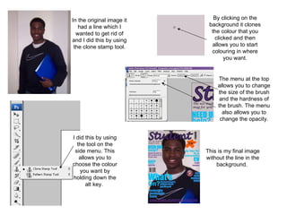 In the original image it had a line which I wanted to get rid of and I did this by using the clone stamp tool. I did this by using the tool on the side menu. This allows you to choose the colour you want by holding down the alt key.  By clicking on the background it clones the colour that you clicked and then allows you to start colouring in where you want. This is my final image without the line in the background.  The menu at the top allows you to change the size of the brush and the hardness of the brush. The menu also allows you to change the opacity. 