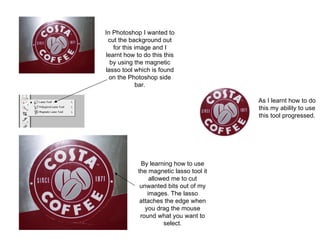 In Photoshop I wanted to cut the background out for this image and I learnt how to do this this by using the magnetic lasso tool which is found on the Photoshop side bar. By learning how to use the magnetic lasso tool it allowed me to cut unwanted bits out of my images. The lasso attaches the edge when you drag the mouse round what you want to select. As I learnt how to do this my ability to use this tool progressed. 