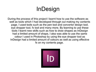 InDesign During the process of this project I learnt how to use the software as well as tools which I had developed through out making my contents page. I used tools such as the pen tool and convertor design tool, eye dropper tool, fx tool and many more. By learning to use these tools I learnt new skills such as how to draw shapes as InDesign had a limited amount of shape, I also was able to use the same colour I used in Photoshop by using the eye dropper tool as InDesign had a limited amount of colours as well as using effective fx on my contents page.  