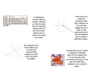 In InDesign I couldn’t get the shape I wanted so I had to learn how to draw the shape with the pen tool which allows you to draw any shape you want. By using the pen tool it allows you to draw the approximate shape you want which can then be edited. I then learnt by using the convertor point tool it allows you to curve the edges that you click on. By learning how to do this allowed me to create a splat like shape.  By learning how to create a shape on InDesign gave me the ability how to use the pen and convertor point tools. This was the splat that I created on my contents page.  