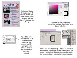 As indesign has a limited amount of colours I learnt how I could get the same colours I had used from Photoshop into InDesign.  To get the same colour I went on to photoshop and used the eye dropper tool. By using this tool allowed to select any colour on the page that I wanted.  I then took the numbers that are highlighted and i put them in the same box in indesign.  On the side bar on InDesign I clicked on swatches and typed in the same numbers that gave me the colour I wanted from Photoshop. Once I typed in the numbers it gave me exactly the same colour. 