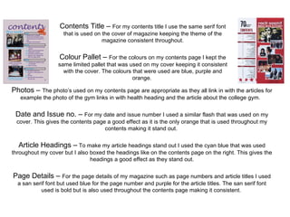 Contents Title –  For my contents title I use the same serif font that is used on the cover of magazine keeping the theme of the magazine consistent throughout. Colour Pallet –  For the colours on my contents page I kept the same limited pallet that was used on my cover keeping it consistent with the cover. The colours that were used are blue, purple and orange.  Photos –  The photo’s used on my contents page are appropriate as they all link in with the articles for example the photo of the gym links in with health heading and the article about the college gym.  Date and Issue no. –  For my date and issue number I used a similar flash that was used on my cover. This gives the contents page a good effect as it is the only orange that is used throughout my contents making it stand out.  Article Headings –  To make my article headings stand out I used the cyan blue that was used throughout my cover but I also boxed the headings like on the contents page on the right. This gives the headings a good effect as they stand out. Page Details –  For the page details of my magazine such as page numbers and article titles I used a san serif font but used blue for the page number and purple for the article titles. The san serif font used is bold but is also used throughout the contents page making it consistent.  